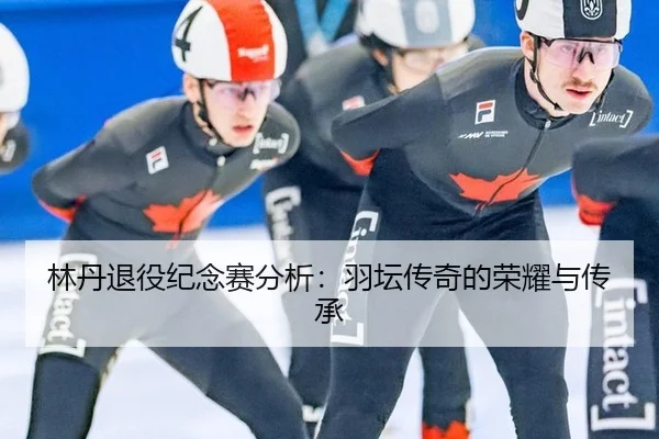 林丹退役纪念赛分析：羽坛传奇的荣耀与传承