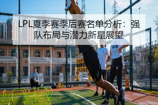 LPL夏季赛季后赛名单分析：强队布局与潜力新星展望